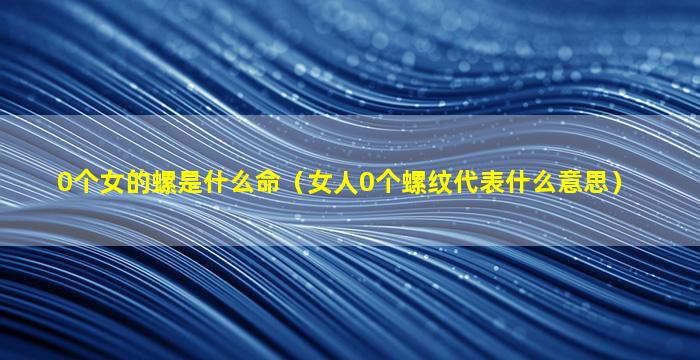 0个女的螺是什么命（女人0个螺纹代表什么意思）