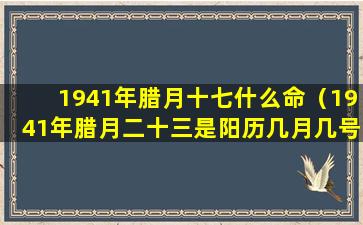 1941年腊月十七什么命（1941年腊月二十三是阳历几月几号）