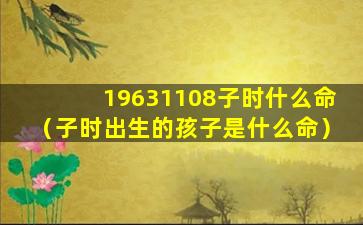 19631108子时什么命（子时出生的孩子是什么命）