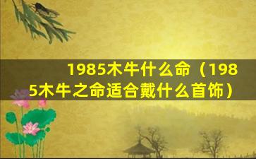 1985木牛什么命（1985木牛之命适合戴什么首饰）