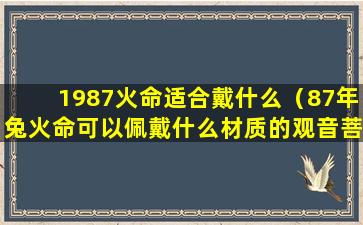 1987火命适合戴什么（87年兔火命可以佩戴什么材质的观音菩萨）