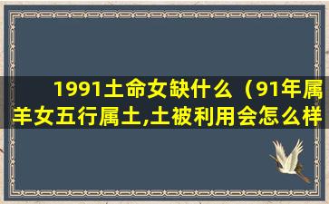 1991土命女缺什么（91年属羊女五行属土,土被利用会怎么样）