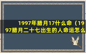 1997年腊月17什么命（1997腊月二十七出生的人命运怎么样）