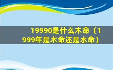 19990是什么木命（1999年是木命还是水命）