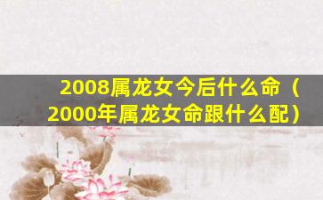 2008属龙女今后什么命（2000年属龙女命跟什么配）