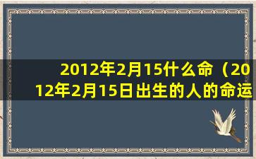 2012年2月15什么命（2012年2月15日出生的人的命运）