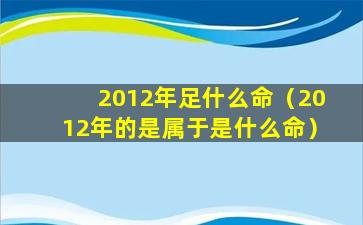 2012年足什么命（2012年的是属于是什么命）