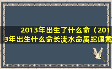 2013年出生了什么命（2013年出生什么命长流水命属蛇佩戴什么好）