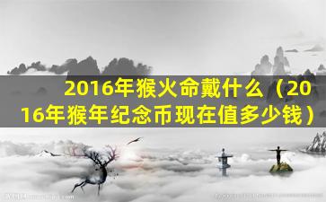 2016年猴火命戴什么（2016年猴年纪念币现在值多少钱）