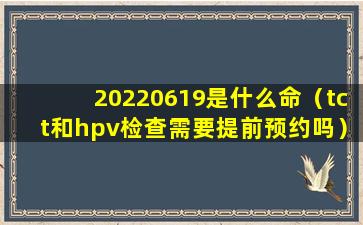 20220619是什么命（tct和hpv检查需要提前预约吗）