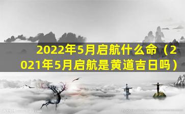 2022年5月启航什么命（2021年5月启航是黄道吉日吗）