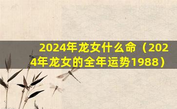 2024年龙女什么命（2024年龙女的全年运势1988）