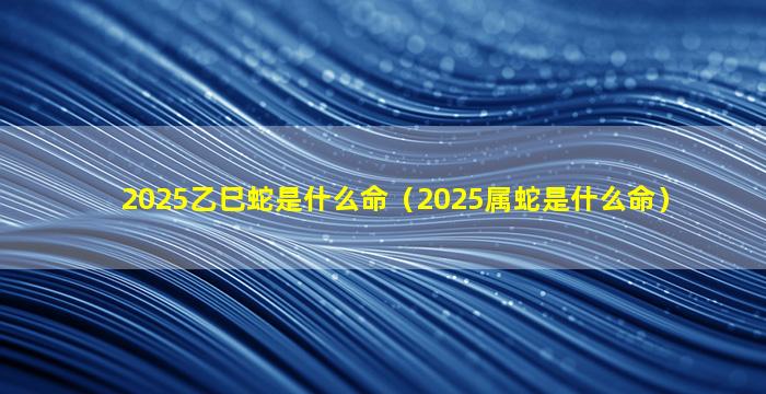 2025乙巳蛇是什么命（2025属蛇是什么命）