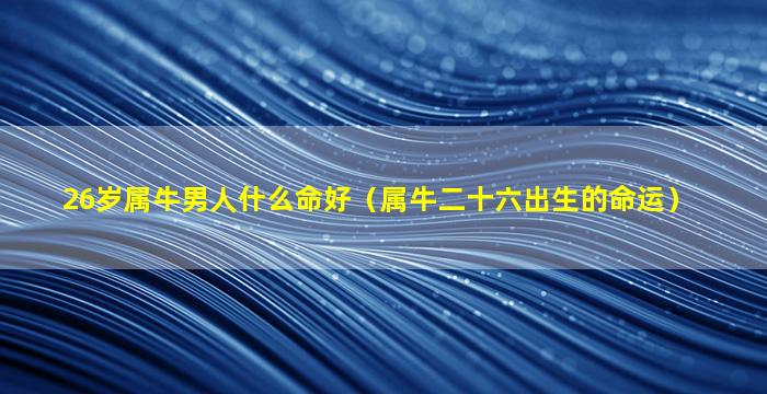 26岁属牛男人什么命好（属牛二十六出生的命运）