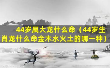 44岁属大龙什么命（44岁生肖龙什么命金木水火土的哪一种）