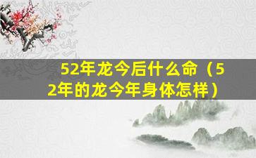 52年龙今后什么命（52年的龙今年身体怎样）