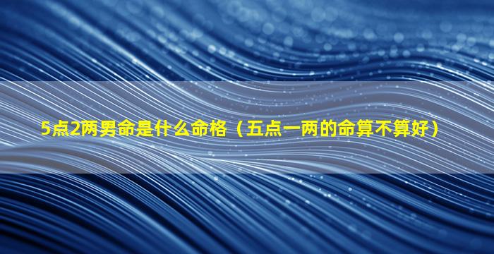 5点2两男命是什么命格（五点一两的命算不算好）