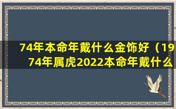 74年本命年戴什么金饰好（1974年属虎2022本命年戴什么好）