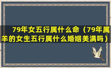 79年女五行属什么命（79年属羊的女生五行属什么婚姻美满吗）