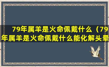 79年属羊是火命佩戴什么（79年属羊是火命佩戴什么能化解头晕吗）