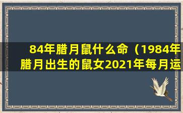 84年腊月鼠什么命（1984年腊月出生的鼠女2021年每月运程求解）