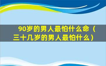 90岁的男人最怕什么命（三十几岁的男人最怕什么）