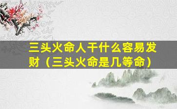 三头火命人干什么容易发财（三头火命是几等命）