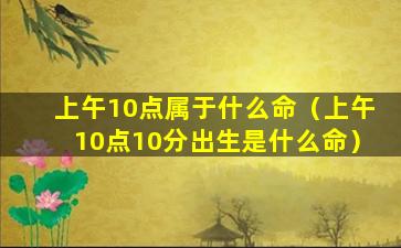 上午10点属于什么命（上午10点10分出生是什么命）