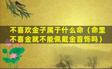 不喜欢金子属于什么命（命里不喜金就不能佩戴金首饰吗）