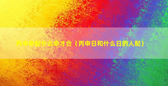 丙申命配什么命才合（丙申日和什么日的人配）