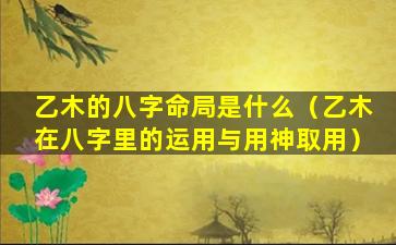 乙木的八字命局是什么（乙木在八字里的运用与用神取用）