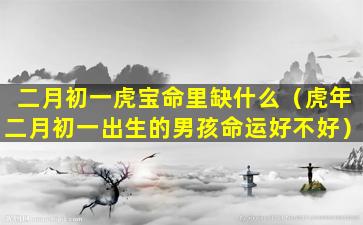 二月初一虎宝命里缺什么（虎年二月初一出生的男孩命运好不好）