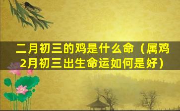 二月初三的鸡是什么命（属鸡2月初三出生命运如何是好）