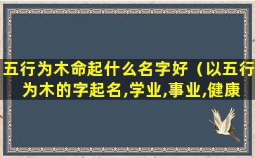 五行为木命起什么名字好（以五行为木的字起名,学业,事业,健康,姻缘为大吉）