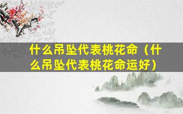 什么吊坠代表桃花命（什么吊坠代表桃花命运好）