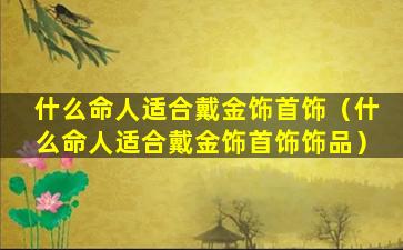 什么命人适合戴金饰首饰（什么命人适合戴金饰首饰饰品）