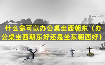 什么命可以办公桌坐西朝东（办公桌坐西朝东好还是坐东朝西好）