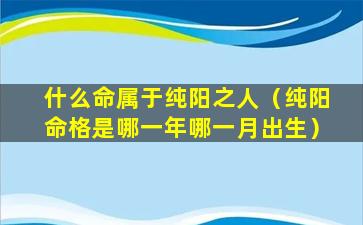 什么命属于纯阳之人（纯阳命格是哪一年哪一月出生）