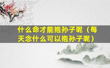 什么命才能抱孙子呢（每天念什么可以抱孙子呢）