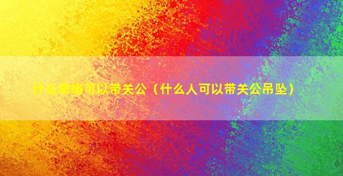 什么命格可以带关公（什么人可以带关公吊坠）