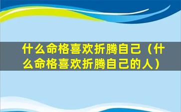 什么命格喜欢折腾自己（什么命格喜欢折腾自己的人）