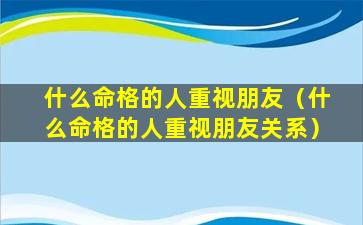 什么命格的人重视朋友（什么命格的人重视朋友关系）