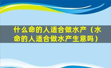 什么命的人适合做水产（水命的人适合做水产生意吗）