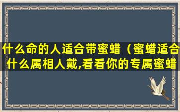 什么命的人适合带蜜蜡（蜜蜡适合什么属相人戴,看看你的专属蜜蜡是哪一款）