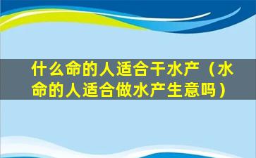 什么命的人适合干水产（水命的人适合做水产生意吗）