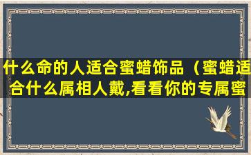 什么命的人适合蜜蜡饰品（蜜蜡适合什么属相人戴,看看你的专属蜜蜡是哪一款）