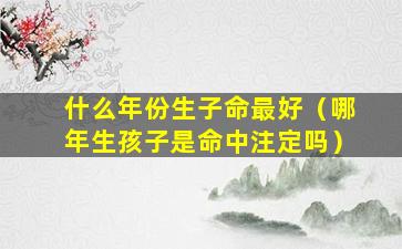 什么年份生子命最好（哪年生孩子是命中注定吗）