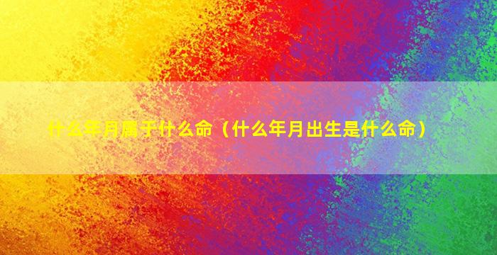 什么年月属于什么命（什么年月出生是什么命）