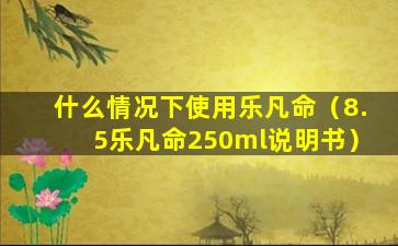 什么情况下使用乐凡命（8.5乐凡命250ml说明书）