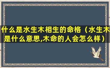 什么是水生木相生的命格（水生木是什么意思,木命的人会怎么样）